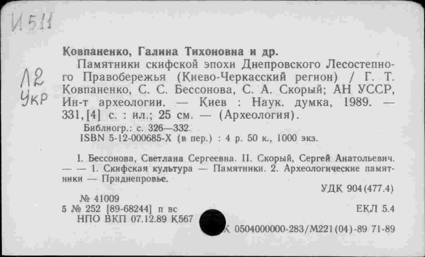 ﻿Д2
УкР
Ковпаненко, Галина Тихоновна и др.
Памятники скифской эпохи Днепровского Лесостепного Правобережья (Киево-Черкасский регион) / Г. Т. Ковпаненко, С. С. Бессонова, С. А. Скорый; АН УССР, Ин-т археологии. — Киев : Наук, думка, 1989. — 331, [4] с. : ил.; 25 см. — (Археология).
Библиогр.: с. 326—332.
ISBN 5-12-000685-Х (в пер.) : 4 р. 50 к., 1000 экз.
I. Бессонова, Светлана Сергеевна. II. Скорый, Сергей Анатольевич. -----1. Скифская культура — Памятники. 2. Археологические памятники — Приднепровье.
УДК 904(477.4)
№ 41009
ЕКЛ 5.4
0504000000-283/М221 (04)-89 71-89
5 № 252 [89-68244] п вс НПО ВКП 07.12.89 К567